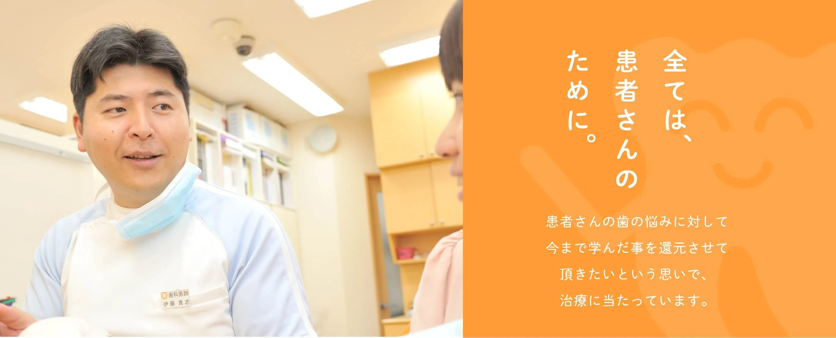 全ては、患者さんのために。患者さんの歯の悩みに対して今まで学んだ事を還元させて頂きたいという思いで、治療に当たっています。